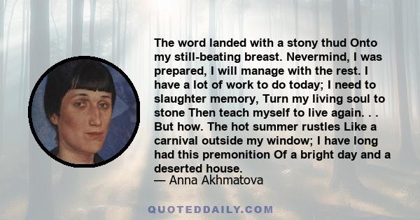 The word landed with a stony thud Onto my still-beating breast. Nevermind, I was prepared, I will manage with the rest. I have a lot of work to do today; I need to slaughter memory, Turn my living soul to stone Then