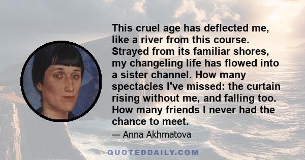 This cruel age has deflected me, like a river from this course. Strayed from its familiar shores, my changeling life has flowed into a sister channel. How many spectacles I've missed: the curtain rising without me, and