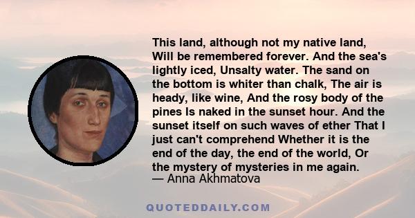 This land, although not my native land, Will be remembered forever. And the sea's lightly iced, Unsalty water. The sand on the bottom is whiter than chalk, The air is heady, like wine, And the rosy body of the pines Is