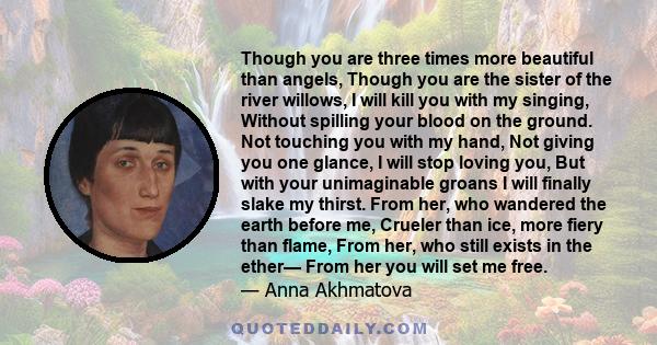 Though you are three times more beautiful than angels, Though you are the sister of the river willows, I will kill you with my singing, Without spilling your blood on the ground. Not touching you with my hand, Not