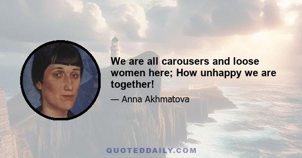 We are all carousers and loose women here; How unhappy we are together!