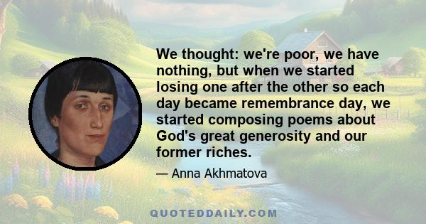 We thought: we're poor, we have nothing, but when we started losing one after the other so each day became remembrance day, we started composing poems about God's great generosity and our former riches.