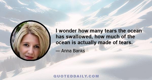 I wonder how many tears the ocean has swallowed, how much of the ocean is actually made of tears.