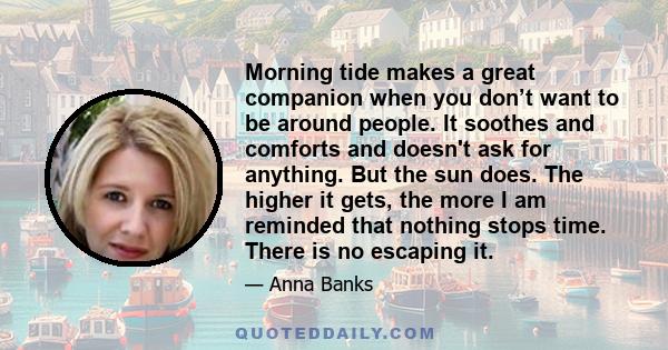 Morning tide makes a great companion when you don’t want to be around people. It soothes and comforts and doesn't ask for anything. But the sun does. The higher it gets, the more I am reminded that nothing stops time.