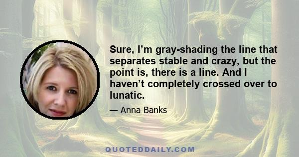 Sure, I’m gray-shading the line that separates stable and crazy, but the point is, there is a line. And I haven’t completely crossed over to lunatic.