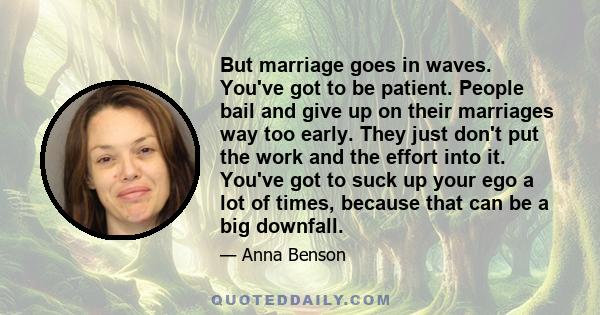 But marriage goes in waves. You've got to be patient. People bail and give up on their marriages way too early. They just don't put the work and the effort into it. You've got to suck up your ego a lot of times, because 