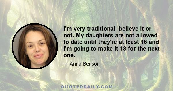 I'm very traditional, believe it or not. My daughters are not allowed to date until they're at least 16 and I'm going to make it 18 for the next one.