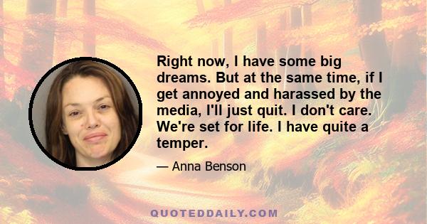 Right now, I have some big dreams. But at the same time, if I get annoyed and harassed by the media, I'll just quit. I don't care. We're set for life. I have quite a temper.