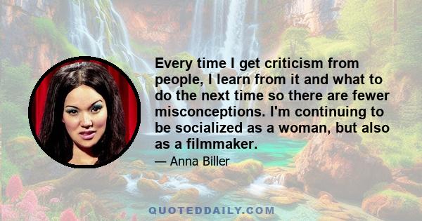 Every time I get criticism from people, I learn from it and what to do the next time so there are fewer misconceptions. I'm continuing to be socialized as a woman, but also as a filmmaker.