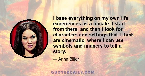 I base everything on my own life experiences as a female. I start from there, and then I look for characters and settings that I think are cinematic, where I can use symbols and imagery to tell a story.