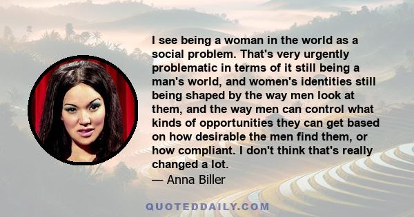 I see being a woman in the world as a social problem. That's very urgently problematic in terms of it still being a man's world, and women's identities still being shaped by the way men look at them, and the way men can 