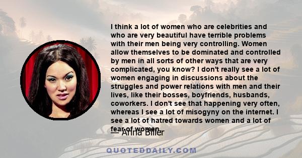 I think a lot of women who are celebrities and who are very beautiful have terrible problems with their men being very controlling. Women allow themselves to be dominated and controlled by men in all sorts of other ways 