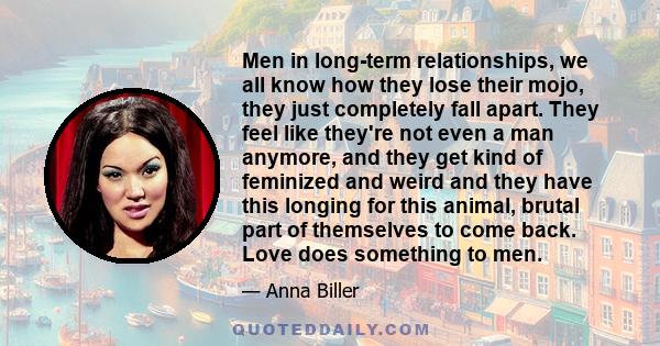 Men in long-term relationships, we all know how they lose their mojo, they just completely fall apart. They feel like they're not even a man anymore, and they get kind of feminized and weird and they have this longing