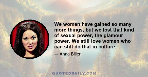 We women have gained so many more things, but we lost that kind of sexual power, the glamour power. We still love women who can still do that in culture.