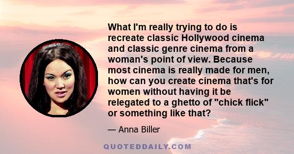 What I'm really trying to do is recreate classic Hollywood cinema and classic genre cinema from a woman's point of view. Because most cinema is really made for men, how can you create cinema that's for women without