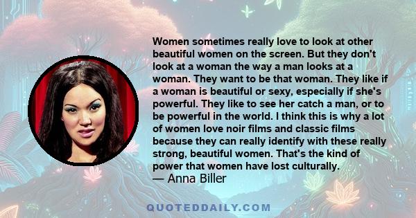 Women sometimes really love to look at other beautiful women on the screen. But they don't look at a woman the way a man looks at a woman. They want to be that woman. They like if a woman is beautiful or sexy,