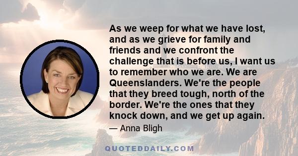 As we weep for what we have lost, and as we grieve for family and friends and we confront the challenge that is before us, I want us to remember who we are. We are Queenslanders. We're the people that they breed tough,