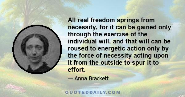 All real freedom springs from necessity, for it can be gained only through the exercise of the individual will, and that will can be roused to energetic action only by the force of necessity acting upon it from the