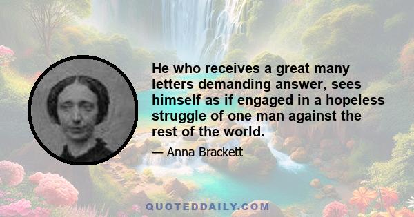 He who receives a great many letters demanding answer, sees himself as if engaged in a hopeless struggle of one man against the rest of the world.