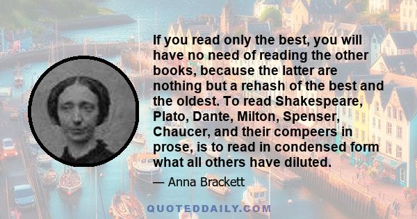 If you read only the best, you will have no need of reading the other books, because the latter are nothing but a rehash of the best and the oldest. To read Shakespeare, Plato, Dante, Milton, Spenser, Chaucer, and their 