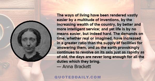 The ways of living have been rendered vastly easier by a multitude of inventions, by the increasing wealth of the country, by better and more intelligent service; and yet life is by no means easier, but indeed hard. The 