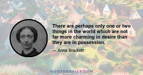 There are perhaps only one or two things in the world which are not far more charming in desire than they are in possession.