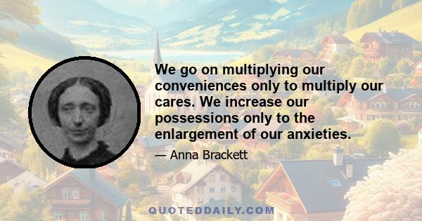 We go on multiplying our conveniences only to multiply our cares. We increase our possessions only to the enlargement of our anxieties.