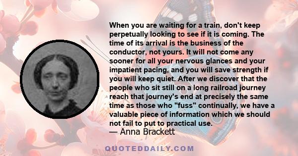 When you are waiting for a train, don't keep perpetually looking to see if it is coming. The time of its arrival is the business of the conductor, not yours. It will not come any sooner for all your nervous glances and