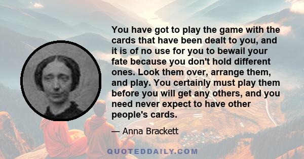 You have got to play the game with the cards that have been dealt to you, and it is of no use for you to bewail your fate because you don't hold different ones. Look them over, arrange them, and play. You certainly must 