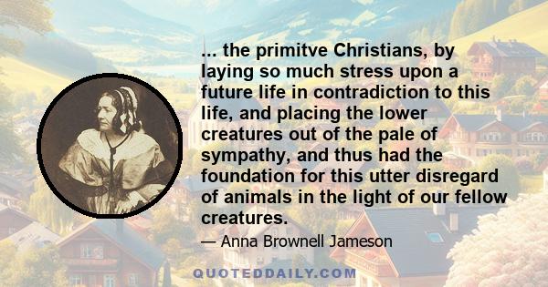 ... the primitve Christians, by laying so much stress upon a future life in contradiction to this life, and placing the lower creatures out of the pale of sympathy, and thus had the foundation for this utter disregard