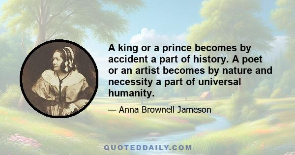 A king or a prince becomes by accident a part of history. A poet or an artist becomes by nature and necessity a part of universal humanity.