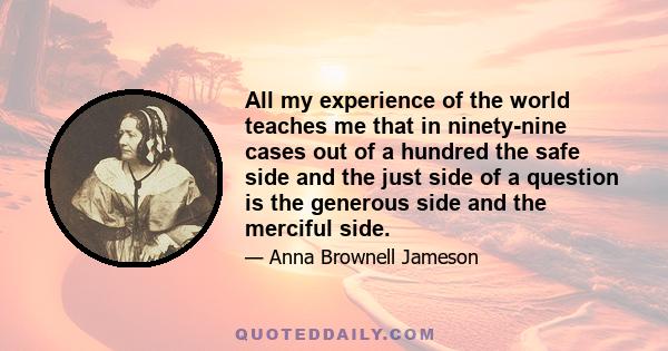 All my experience of the world teaches me that in ninety-nine cases out of a hundred the safe side and the just side of a question is the generous side and the merciful side.