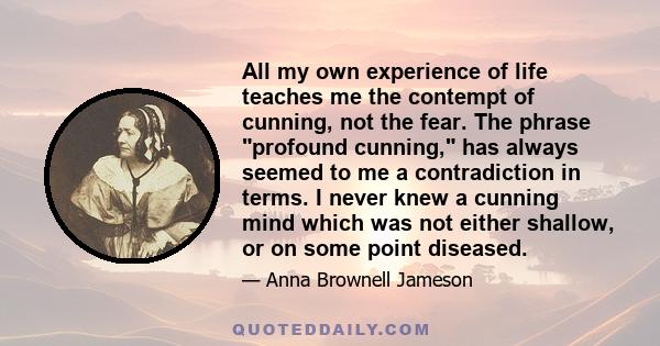 All my own experience of life teaches me the contempt of cunning, not the fear. The phrase profound cunning, has always seemed to me a contradiction in terms. I never knew a cunning mind which was not either shallow, or 