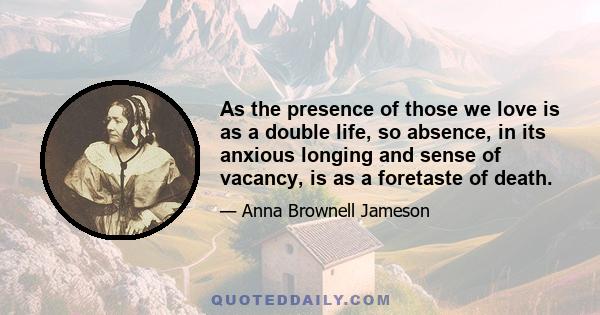 As the presence of those we love is as a double life, so absence, in its anxious longing and sense of vacancy, is as a foretaste of death.