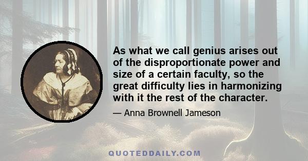 As what we call genius arises out of the disproportionate power and size of a certain faculty, so the great difficulty lies in harmonizing with it the rest of the character.