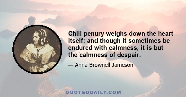 Chill penury weighs down the heart itself; and though it sometimes be endured with calmness, it is but the calmness of despair.