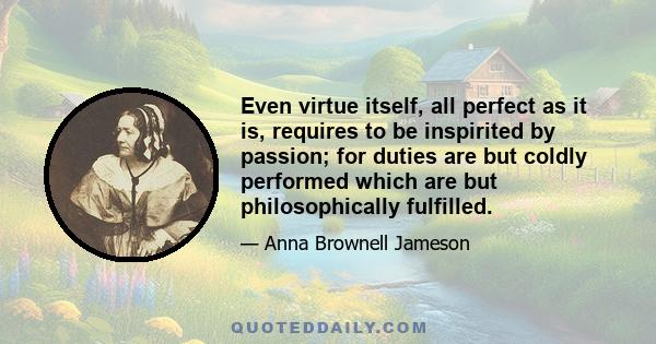 Even virtue itself, all perfect as it is, requires to be inspirited by passion; for duties are but coldly performed which are but philosophically fulfilled.