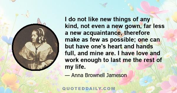 I do not like new things of any kind, not even a new gown, far less a new acquaintance, therefore make as few as possible; one can but have one's heart and hands full, and mine are. I have love and work enough to last