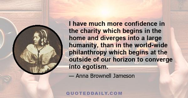 I have much more confidence in the charity which begins in the home and diverges into a large humanity, than in the world-wide philanthropy which begins at the outside of our horizon to converge into egotism.