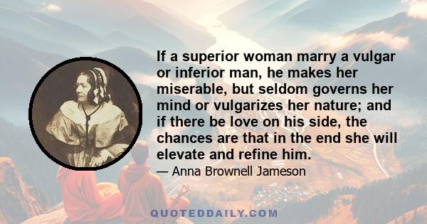 If a superior woman marry a vulgar or inferior man, he makes her miserable, but seldom governs her mind or vulgarizes her nature; and if there be love on his side, the chances are that in the end she will elevate and