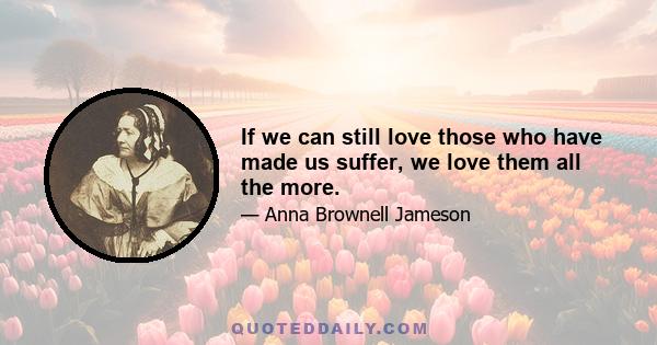 If we can still love those who have made us suffer, we love them all the more.