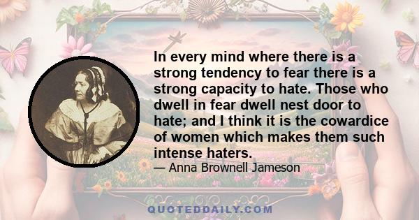 In every mind where there is a strong tendency to fear there is a strong capacity to hate. Those who dwell in fear dwell nest door to hate; and I think it is the cowardice of women which makes them such intense haters.