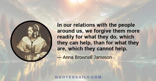 In our relations with the people around us, we forgive them more readily for what they do, which they can help, than for what they are, which they cannot help.