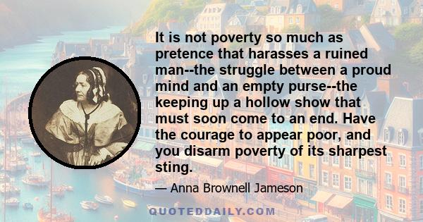 It is not poverty so much as pretence that harasses a ruined man--the struggle between a proud mind and an empty purse--the keeping up a hollow show that must soon come to an end. Have the courage to appear poor, and