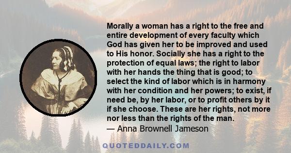 Morally a woman has a right to the free and entire development of every faculty which God has given her to be improved and used to His honor. Socially she has a right to the protection of equal laws; the right to labor