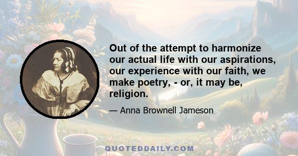 Out of the attempt to harmonize our actual life with our aspirations, our experience with our faith, we make poetry, - or, it may be, religion.