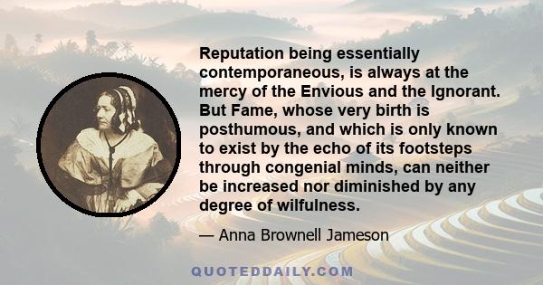 Reputation being essentially contemporaneous, is always at the mercy of the Envious and the Ignorant. But Fame, whose very birth is posthumous, and which is only known to exist by the echo of its footsteps through