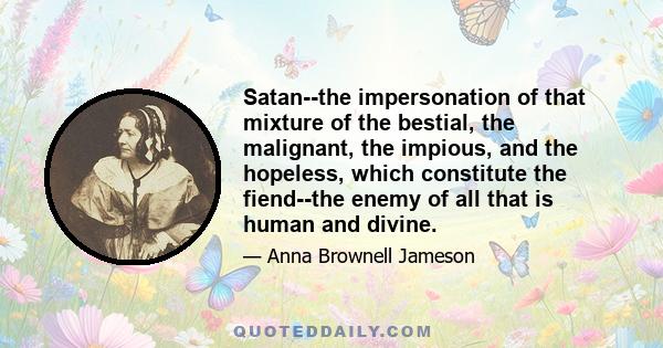 Satan--the impersonation of that mixture of the bestial, the malignant, the impious, and the hopeless, which constitute the fiend--the enemy of all that is human and divine.