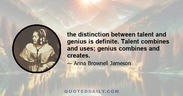 the distinction between talent and genius is definite. Talent combines and uses; genius combines and creates.