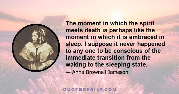 The moment in which the spirit meets death is perhaps like the moment in which it is embraced in sleep. I suppose it never happened to any one to be conscious of the immediate transition from the waking to the sleeping